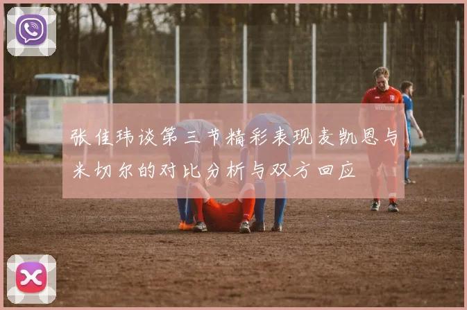 张佳玮谈第三节精彩表现麦凯恩与米切尔的对比分析与双方回应