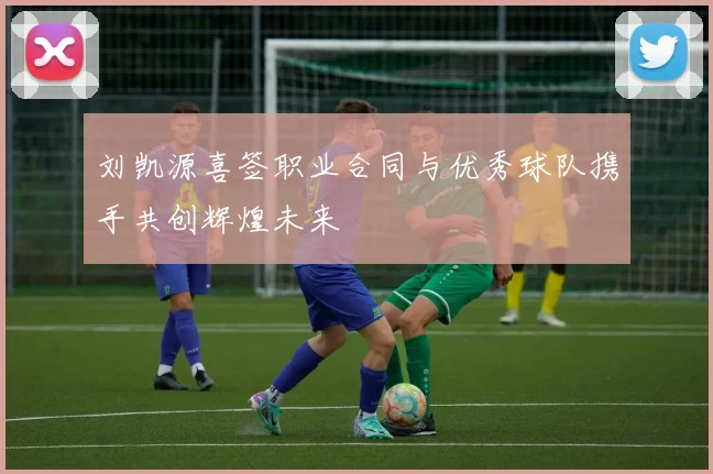 刘凯源喜签职业合同与优秀球队携手共创辉煌未来