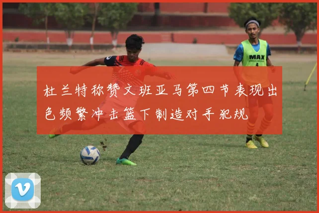 杜兰特称赞文班亚马第四节表现出色频繁冲击篮下制造对手犯规