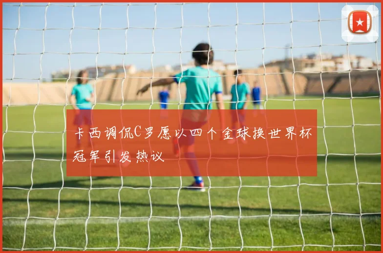 卡西调侃C罗愿以四个金球换世界杯冠军引发热议