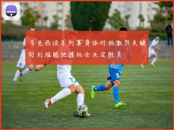 马克西谈系列赛身体对抗激烈关键时刻谁能把握机会决定胜负
